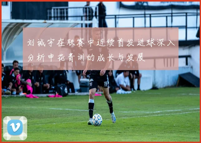 刘诚宇在联赛中连续首发进球深入分析申花青训的成长与发展