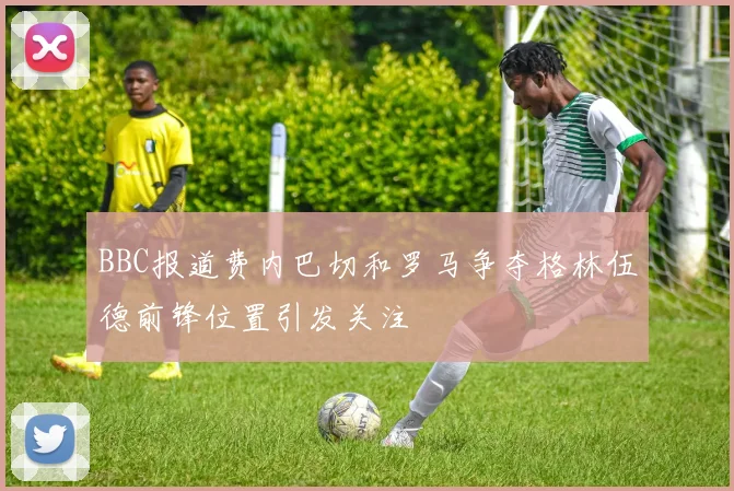 BBC报道费内巴切和罗马争夺格林伍德前锋位置引发关注