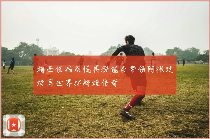 梅西伤病恐慌再现能否带领阿根廷续写世界杯辉煌传奇