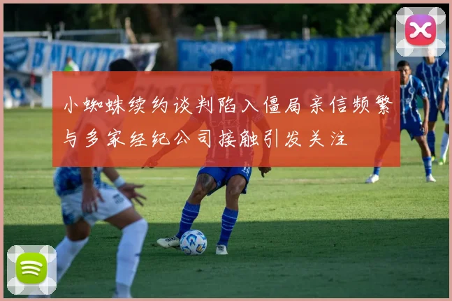 小蜘蛛续约谈判陷入僵局亲信频繁与多家经纪公司接触引发关注