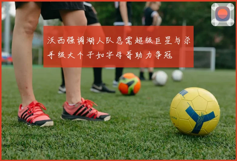 沃西强调湖人队急需超级巨星与杀手级大个子如字母哥助力争冠