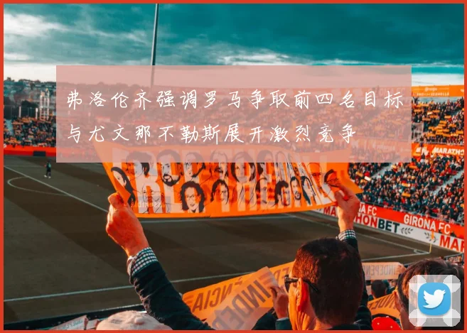 弗洛伦齐强调罗马争取前四名目标与尤文那不勒斯展开激烈竞争