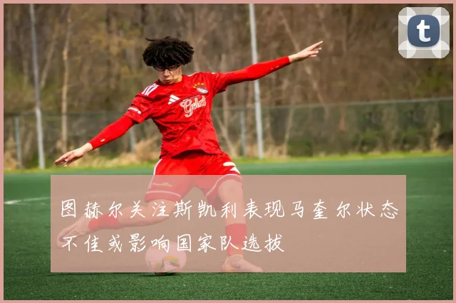 图赫尔关注斯凯利表现马奎尔状态不佳或影响国家队选拔