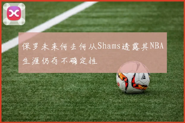 保罗未来何去何从Shams透露其NBA生涯仍存不确定性