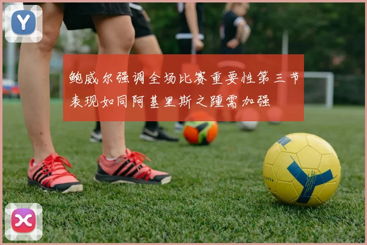 鲍威尔强调全场比赛重要性第三节表现如同阿基里斯之踵需加强