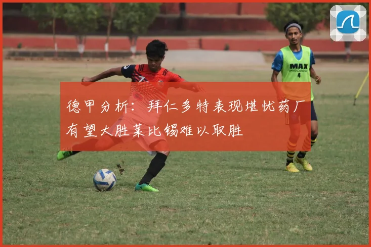 德甲分析：拜仁多特表现堪忧药厂有望大胜莱比锡难以取胜